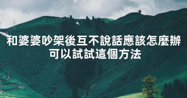和婆婆吵架後互不說話應該怎麼辦 可以試試這個方法
